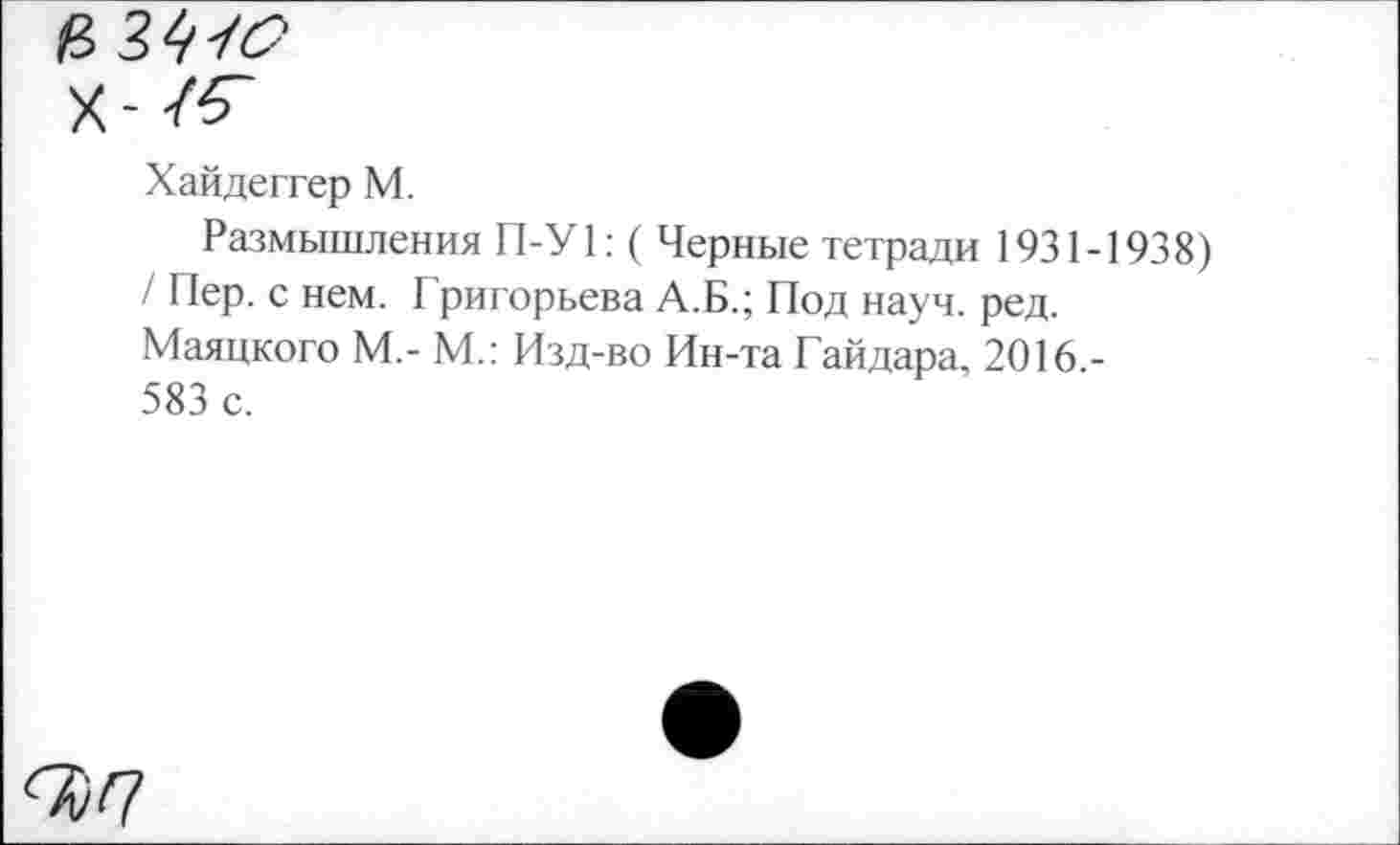 ﻿£34/3"'
Х-/^
Хайдеггер М.
Размышления П-У1: ( Черные тетради 1931-1938) / Пер. с нем. Григорьева А.Б.; Под науч. ред. Маяцкого М,- М.: Изд-во Ин-та Гайдара, 2016 -583 с.
